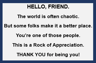 Greeting card that ships with the Appreciation Rock: Hello, friend. The world is often chaotic. But some folks make it a better place. You're one of those people. This is a Rock of Appreciation. Thank you for being you!